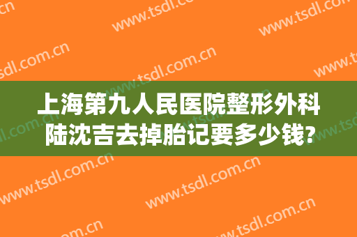 上海第九人民医院整形外科陆沈吉去掉胎记要多少钱?需要多久恢复?(上海第九整形美容医院胎记)
