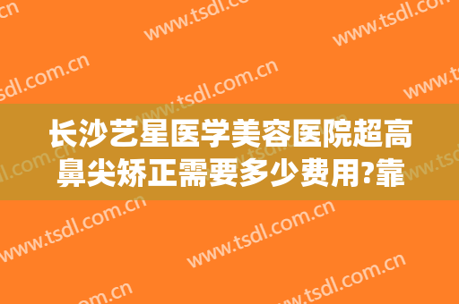 长沙艺星医学美容医院超高鼻尖矫正需要多少费用?靠谱吗?(长沙艺星整形医院正规吗)