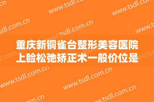 重庆新铜雀台整形美容医院上睑松弛矫正术一般价位是多少?好不好?(重庆铜雀台双眼皮手术怎么样)