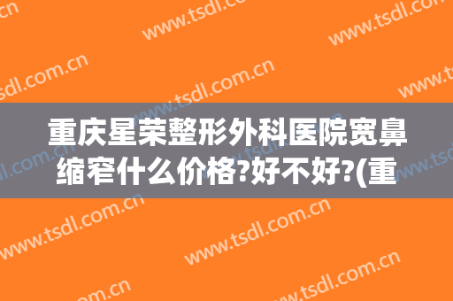重庆星荣整形外科医院宽鼻缩窄什么价格?好不好?(重庆星荣整形外科医院口碑)