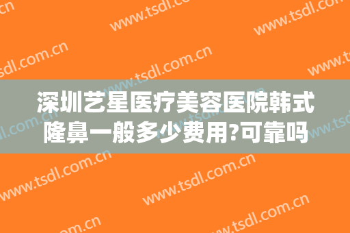 深圳艺星医疗美容医院韩式隆鼻一般多少费用?可靠吗?(深圳艺星美容整形医院怎么样)