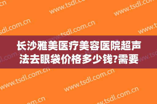 长沙雅美医疗美容医院超声法去眼袋价格多少钱?需要多久恢复?(长沙湘雅医院去眼袋多少钱)