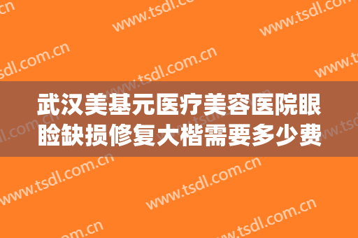 武汉美基元医疗美容医院眼睑缺损修复大楷需要多少费用?怎么样?(武汉美基元整容医院怎么样)