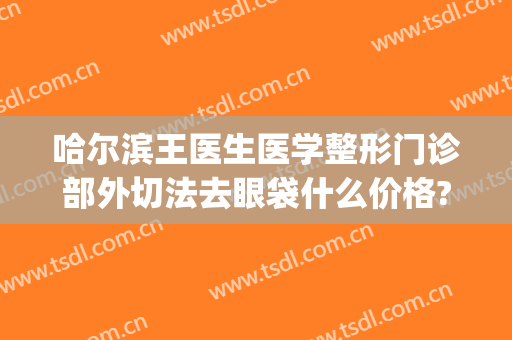 哈尔滨王医生医学整形门诊部外切法去眼袋什么价格?有哪些优势?(哈尔滨内切眼袋)