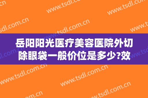 岳阳阳光医疗美容医院外切除眼袋一般价位是多少?效果怎么样?(岳阳阳光医院整形)