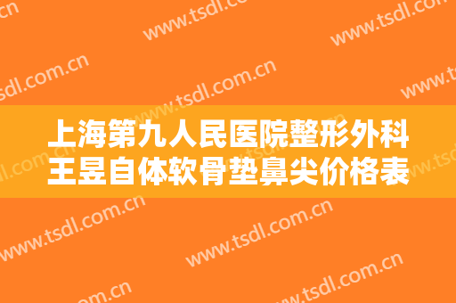 上海第九人民医院整形外科王昱自体软骨垫鼻尖价格表!靠谱吗?
