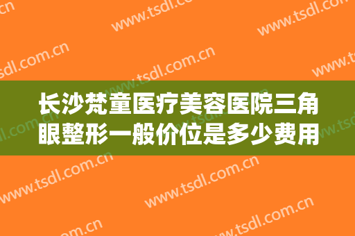 长沙梵童医疗美容医院三角眼整形一般价位是多少费用?好不好?(长沙梵童医疗美容预约电话)