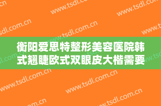 衡阳爱思特整形美容医院韩式翘睫欧式双眼皮大楷需要多少钱?效果怎么样?
