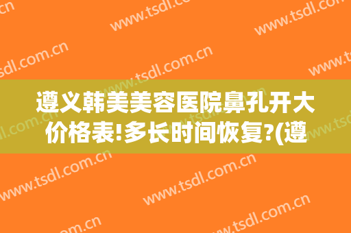 遵义韩美美容医院鼻孔开大价格表!多长时间恢复?(遵义韩美美容医院电话)