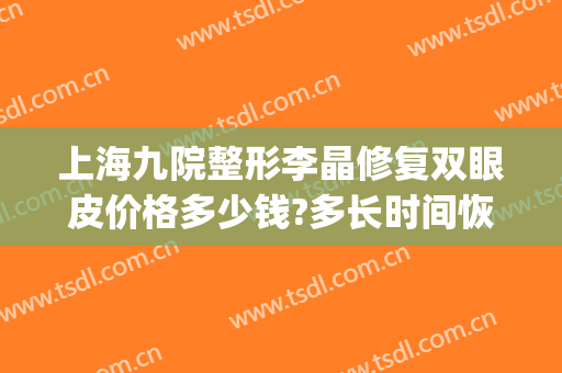 上海九院整形李晶修复双眼皮价格多少钱?多长时间恢复?(上海整容医院九院双眼皮多少钱)