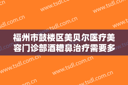 福州市鼓楼区美贝尔医疗美容门诊部酒糟鼻治疗需要多少钱?有哪些优势?