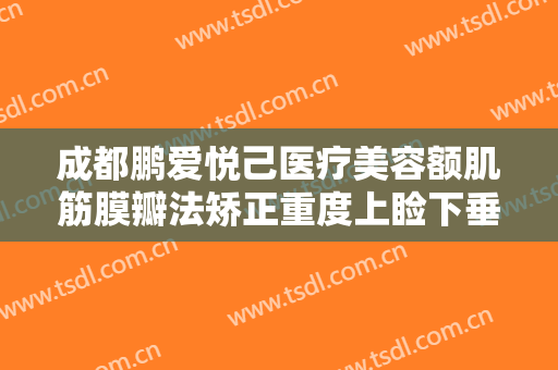 成都鹏爱悦己医疗美容额肌筋膜瓣法矫正重度上睑下垂一般多少钱?需要多久恢复?