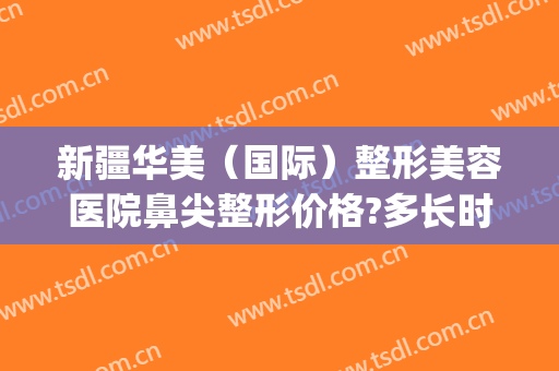 新疆华美（国际）整形美容医院鼻尖整形价格?多长时间恢复?(新疆华美整形医院地址)