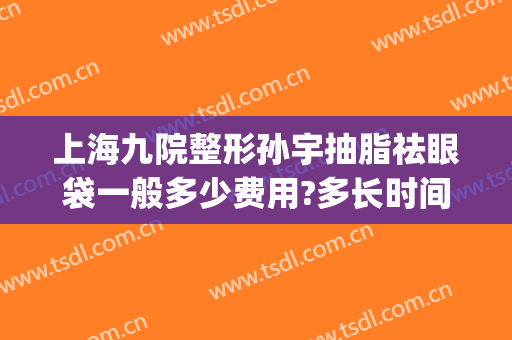 上海九院整形孙宇抽脂祛眼袋一般多少费用?多长时间恢复?(上海第九整形美容医院抽脂价格)