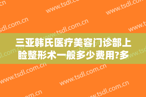 三亚韩氏医疗美容门诊部上睑整形术一般多少费用?多长时间恢复?(亚韩整形美容医院价格表)
