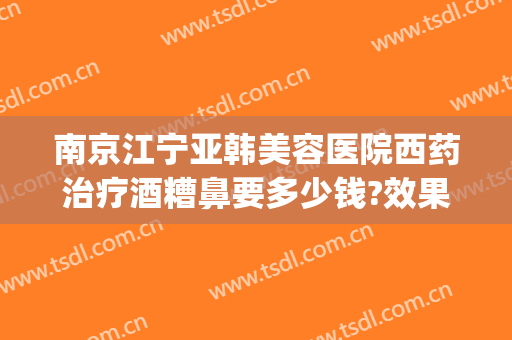 南京江宁亚韩美容医院西药治疗酒糟鼻要多少钱?效果怎么样?(南京江宁亚韩整形医院怎么样)