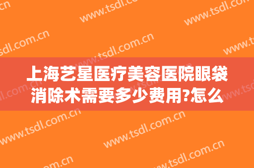 上海艺星医疗美容医院眼袋消除术需要多少费用?怎么样?(上海艺星医疗美容医院整形地址)