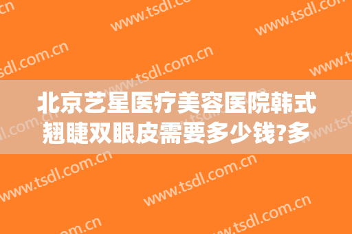 北京艺星医疗美容医院韩式翘睫双眼皮需要多少钱?多长时间恢复?(北京艺星修复双眼皮怎么样)