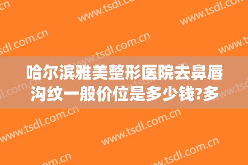 哈尔滨雅美整形医院去鼻唇沟纹一般价位是多少钱?多长时间恢复?(哈尔滨雅美整形地址)