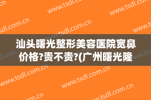 汕头曙光整形美容医院宽鼻价格?贵不贵?(广州曙光隆鼻多少钱)