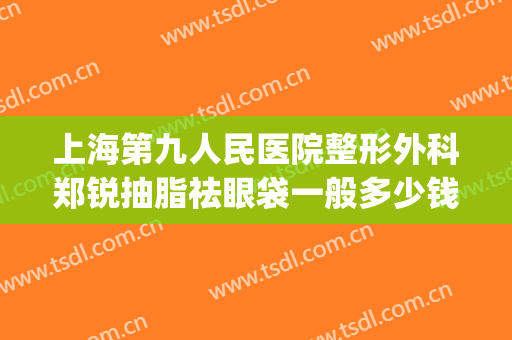 上海第九人民医院整形外科郑锐抽脂祛眼袋一般多少钱?靠谱吗?(上海九院割眼袋哪个医生好)
