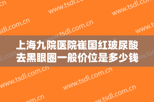 上海九院医院崔国红玻尿酸去黑眼圈一般价位是多少钱?贵不贵?