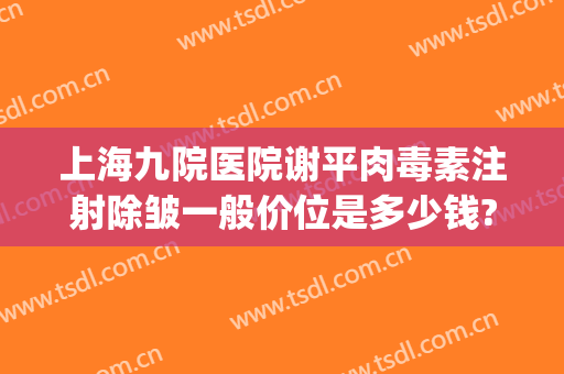 上海九院医院谢平肉毒素注射除皱一般价位是多少钱?有哪些优势?(上海九院肉毒素除皱经历)