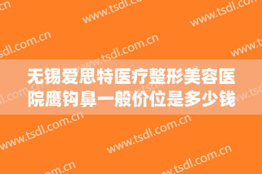 无锡爱思特医疗整形美容医院鹰钩鼻一般价位是多少钱?靠谱吗?(无锡爱思特整形医生)
