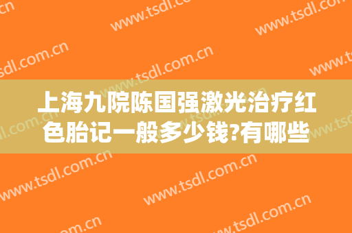 上海九院陈国强激光治疗红色胎记一般多少钱?有哪些优势?(上海九院能治疗红色胎记吗)