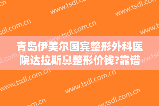 青岛伊美尔国宾整形外科医院达拉斯鼻整形价钱?靠谱吗?(山东伊莱美整形医院)