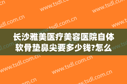 长沙雅美医疗美容医院自体软骨垫鼻尖要多少钱?怎么样?(自体软骨垫鼻梁多少钱)