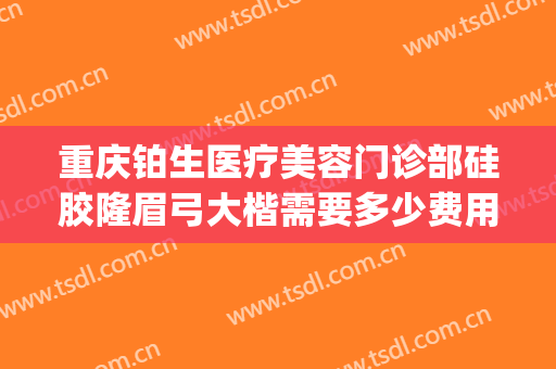 重庆铂生医疗美容门诊部硅胶隆眉弓大楷需要多少费用?可靠吗?(重庆铂生整形)
