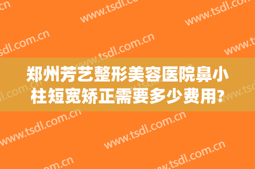 郑州芳艺整形美容医院鼻小柱短宽矫正需要多少费用?可靠吗?(郑州芳艺整形医院怎么样公司简介)