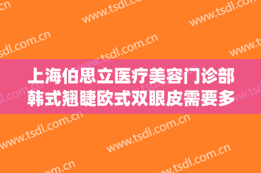 上海伯思立医疗美容门诊部韩式翘睫欧式双眼皮需要多少钱?怎么样?(上海伯思立医疗美容怎么样哪位医生做修复眼睛比较好)