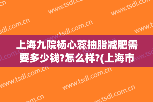 上海九院杨心蕊抽脂减肥需要多少钱?怎么样?(上海市第九人民医院抽脂费用)