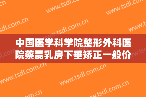 中国医学科学院整形外科医院蔡磊乳房下垂矫正一般价位是多少费用?有哪些优势?