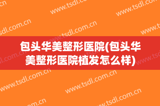 包头华美整形医院(包头华美整形医院植发怎么样)