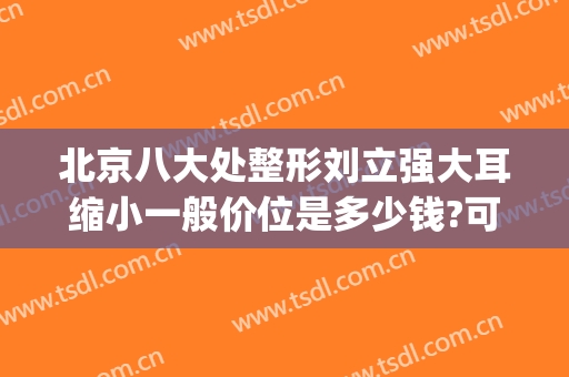 北京八大处整形刘立强大耳缩小一般价位是多少钱?可靠吗?(北京八大处耳整形专家)