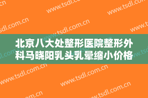 北京八大处整形医院整形外科马晓阳乳头乳晕缩小价格多少钱?多长时间恢复?