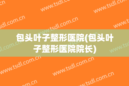 包头叶子整形医院(包头叶子整形医院院长)