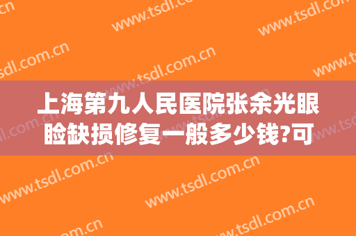 上海第九人民医院张余光眼睑缺损修复一般多少钱?可靠吗?(上海九院张余光好大夫)