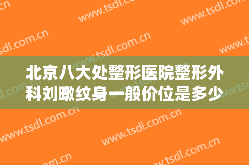 北京八大处整形医院整形外科刘暾纹身一般价位是多少钱?靠谱吗?(北京整容整形多少钱)
