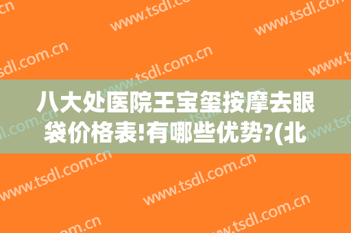 八大处医院王宝玺按摩去眼袋价格表!有哪些优势?(北京八大处祛眼袋专家)