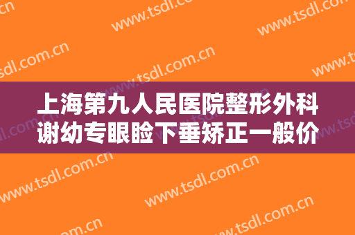 上海第九人民医院整形外科谢幼专眼睑下垂矫正一般价位是多少?有哪些优势?