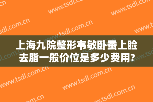 上海九院整形韦敏卧蚕上睑去脂一般价位是多少费用?好不好?