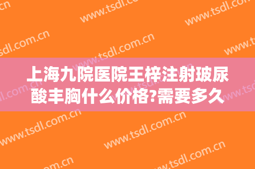 上海九院医院王梓注射玻尿酸丰胸什么价格?需要多久恢复?(上海九院玻尿酸注射医生推荐)