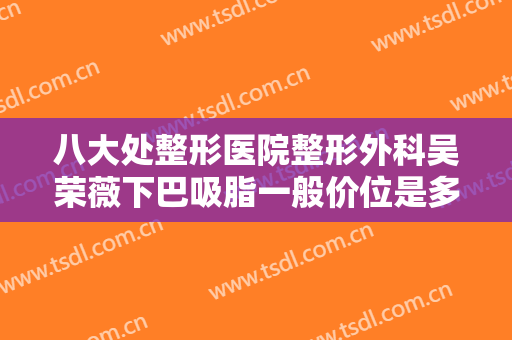 八大处整形医院整形外科吴荣薇下巴吸脂一般价位是多少钱?多长时间恢复?