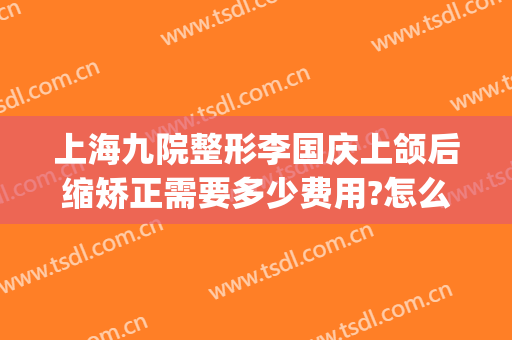上海九院整形李国庆上颌后缩矫正需要多少费用?怎么样?(上海九院做下颌角整形)