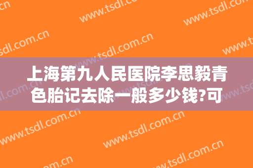 上海第九人民医院李思毅青色胎记去除一般多少钱?可靠吗?(上海第九人民医院去胎记怎么样)