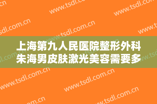 上海第九人民医院整形外科朱海男皮肤激光美容需要多少费用?怎么样?